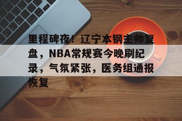 里程碑夜！辽宁本钢主帅复盘，NBA常规赛今晚刷纪录，气氛紧张，医务组通报恢复
